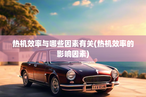 热机效率与哪些因素有关(热机效率的影响因素)