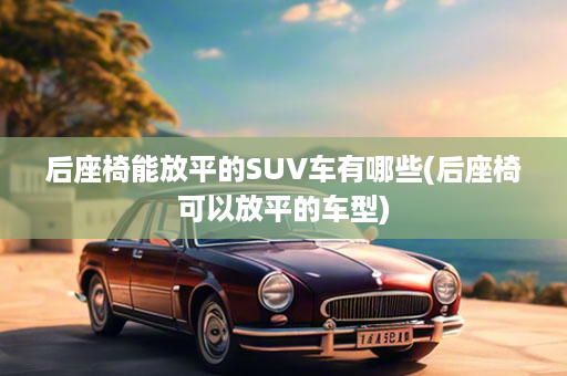 后座椅能放平的SUV车有哪些(后座椅可以放平的车型)