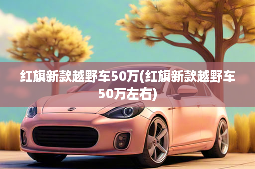 红旗新款越野车50万(红旗新款越野车50万左右)