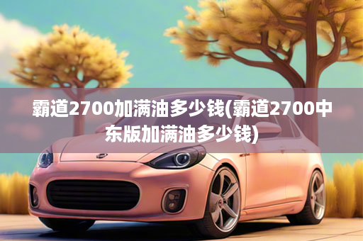 霸道2700加满油多少钱(霸道2700中东版加满油多少钱)