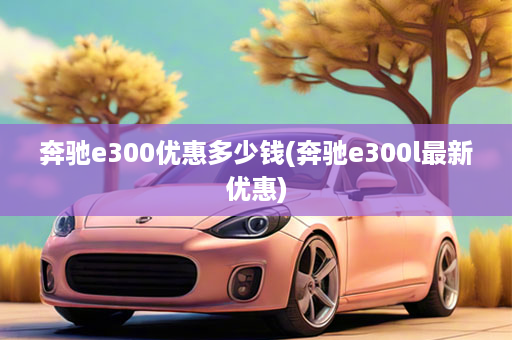 奔驰e300优惠多少钱(奔驰e300l最新优惠)