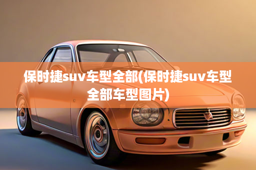 保时捷suv车型全部(保时捷suv车型全部车型图片)