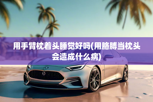 用手臂枕着头睡觉好吗(用胳膊当枕头会造成什么病)