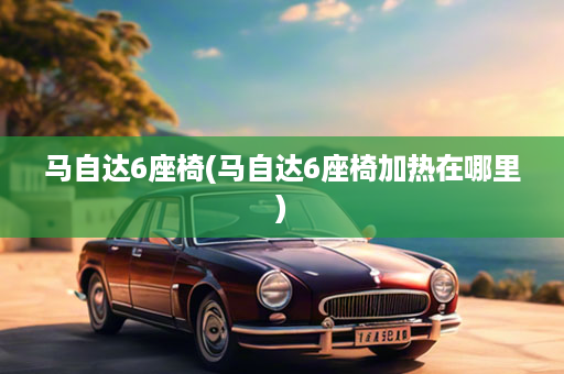 马自达6座椅(马自达6座椅加热在哪里)