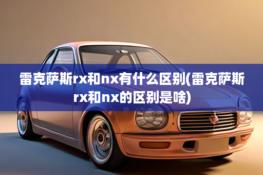 雷克萨斯rx和nx有什么区别(雷克萨斯rx和nx的区别是啥)