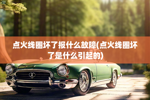 点火线圈坏了报什么故障(点火线圈坏了是什么引起的)