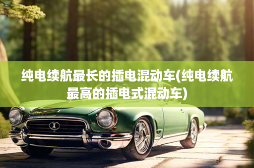 纯电续航最长的插电混动车(纯电续航最高的插电式混动车)