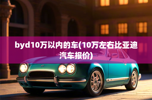 byd10万以内的车(10万左右比亚迪汽车报价)