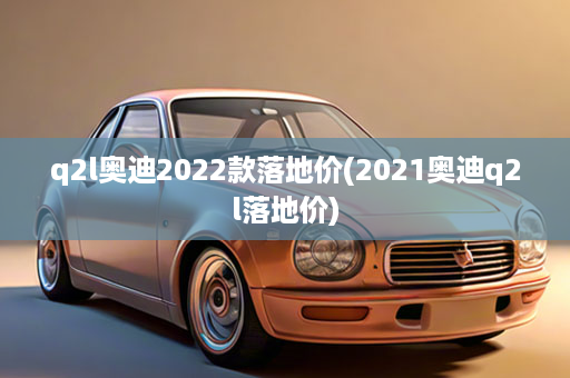 q2l奥迪2022款落地价(2021奥迪q2l落地价)