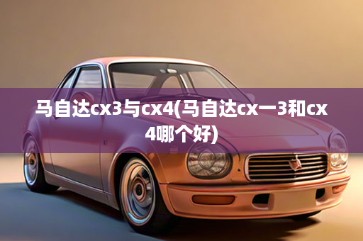 马自达cx3与cx4(马自达cx一3和cx4哪个好)