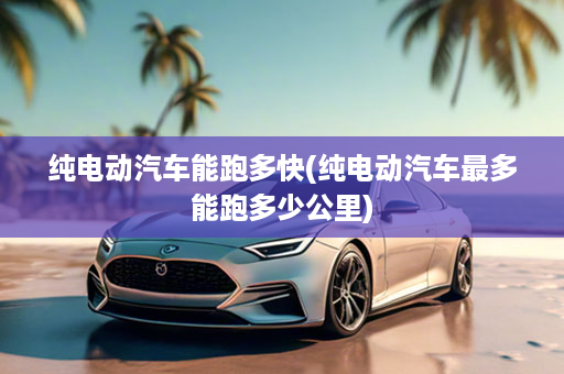 纯电动汽车能跑多快(纯电动汽车最多能跑多少公里)