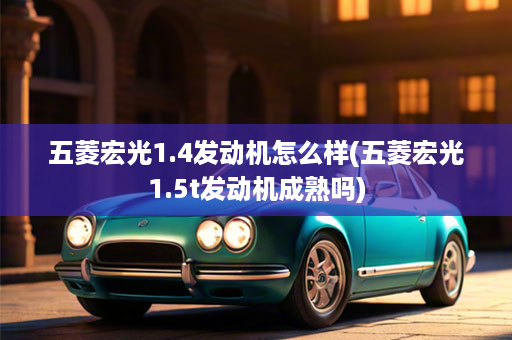 五菱宏光1.4发动机怎么样(五菱宏光1.5t发动机成熟吗)