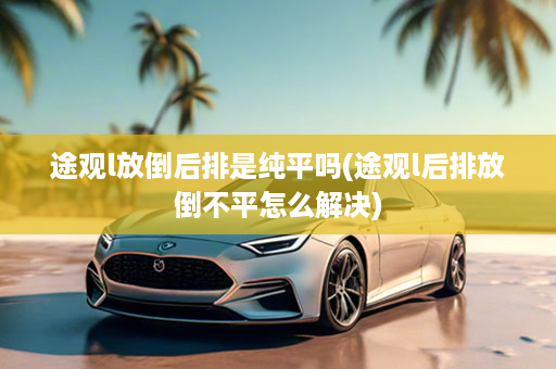 途观l放倒后排是纯平吗(途观l后排放倒不平怎么解决)
