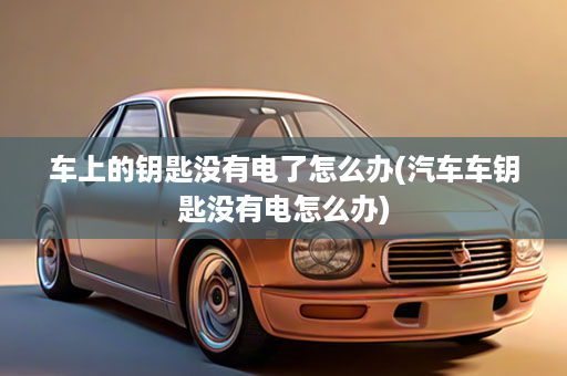 车上的钥匙没有电了怎么办(汽车车钥匙没有电怎么办)