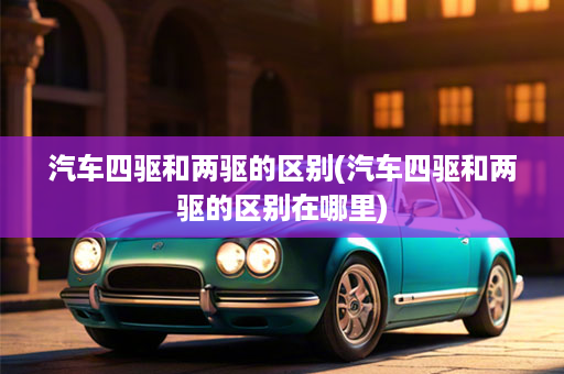 汽车四驱和两驱的区别(汽车四驱和两驱的区别在哪里)