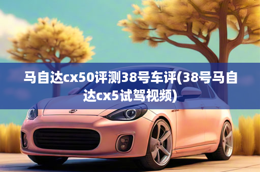 马自达cx50评测38号车评(38号马自达cx5试驾视频)