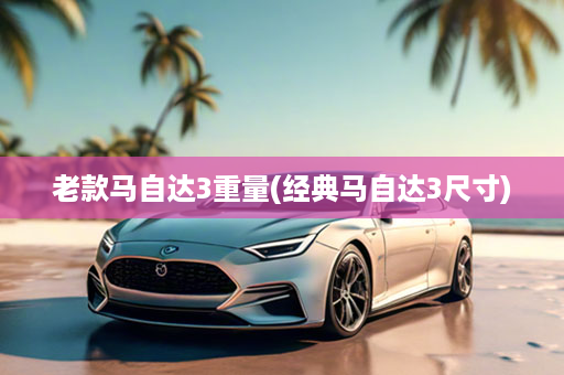 老款马自达3重量(经典马自达3尺寸)