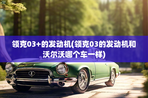 领克03+的发动机(领克03的发动机和沃尔沃哪个车一样)