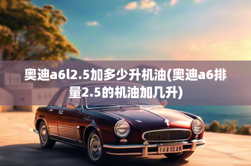 奥迪a6l2.5加多少升机油(奥迪a6排量2.5的机油加几升)