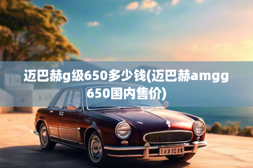 迈巴赫g级650多少钱(迈巴赫amgg650国内售价)
