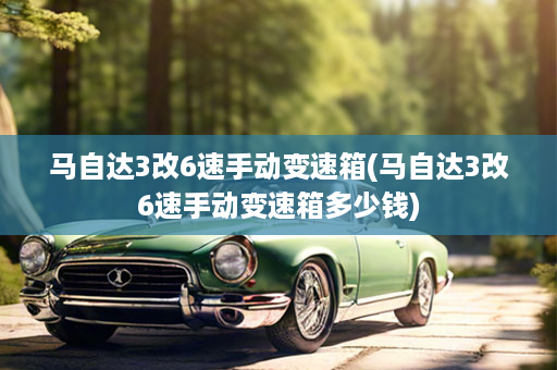 马自达3改6速手动变速箱(马自达3改6速手动变速箱多少钱)