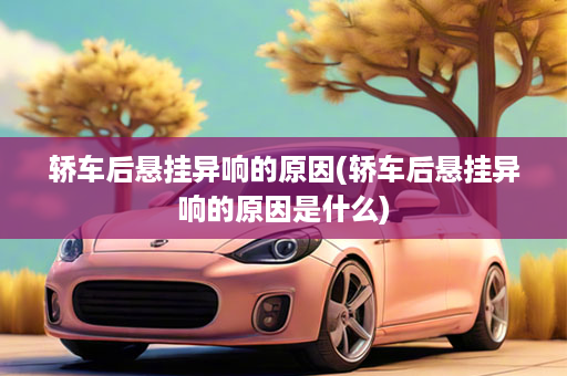 轿车后悬挂异响的原因(轿车后悬挂异响的原因是什么)