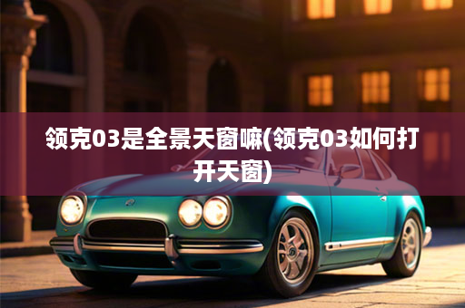 领克03是全景天窗嘛(领克03如何打开天窗)