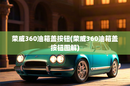 荣威360油箱盖按钮(荣威360油箱盖按钮图解)
