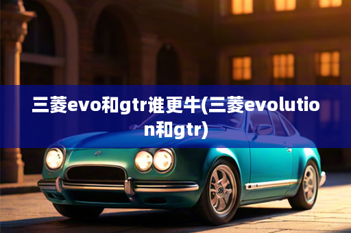 三菱evo和gtr谁更牛(三菱evolution和gtr)