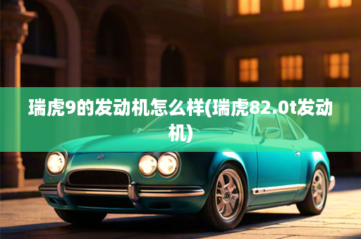 瑞虎9的发动机怎么样(瑞虎82.0t发动机)