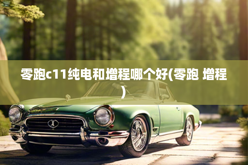 零跑c11纯电和增程哪个好(零跑 增程)