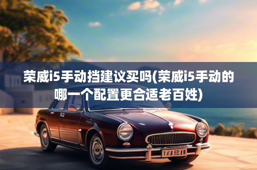 荣威i5手动挡建议买吗(荣威i5手动的哪一个配置更合适老百姓)