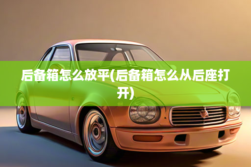 后备箱怎么放平(后备箱怎么从后座打开)