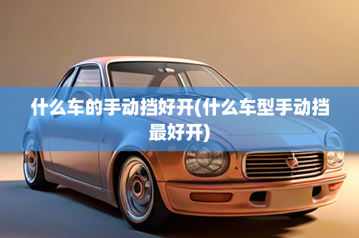 什么车的手动挡好开(什么车型手动挡最好开)