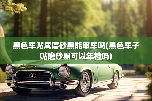 黑色车贴成磨砂黑能审车吗(黑色车子贴磨砂黑可以年检吗)