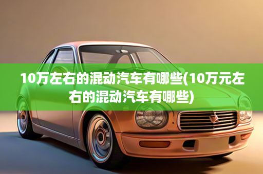 10万左右的混动汽车有哪些(10万元左右的混动汽车有哪些)