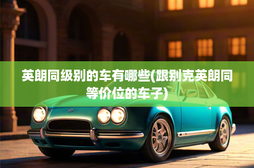 英朗同级别的车有哪些(跟别克英朗同等价位的车子)