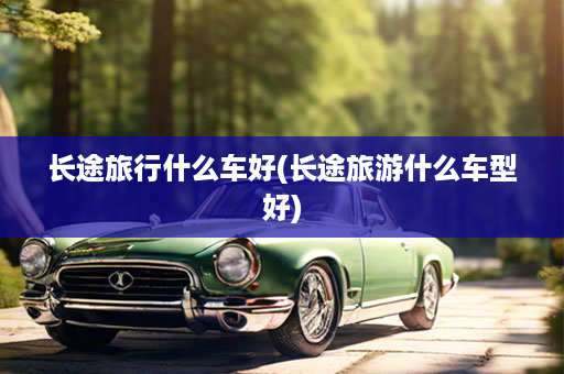 长途旅行什么车好(长途旅游什么车型好)