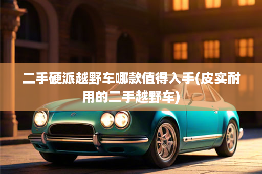 二手硬派越野车哪款值得入手(皮实耐用的二手越野车)