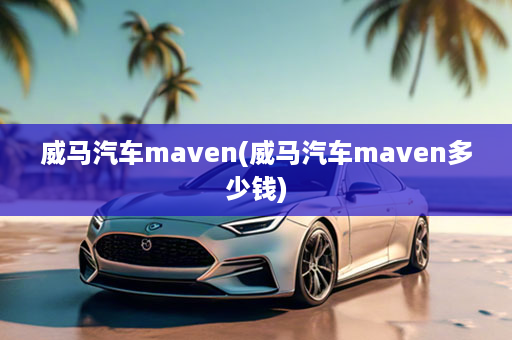 威马汽车maven(威马汽车maven多少钱)