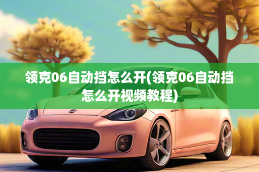 领克06自动挡怎么开(领克06自动挡怎么开视频教程)