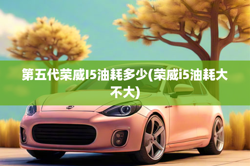 第五代荣威I5油耗多少(荣威i5油耗大不大)