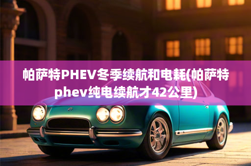 帕萨特PHEV冬季续航和电耗(帕萨特phev纯电续航才42公里)