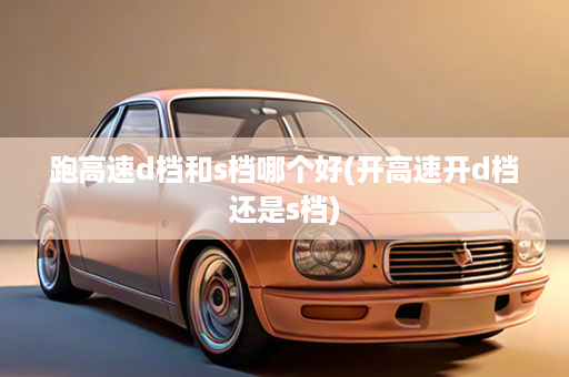 跑高速d档和s档哪个好(开高速开d档还是s档)