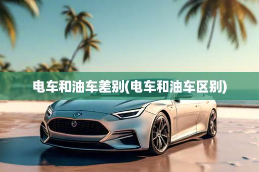 电车和油车差别(电车和油车区别)