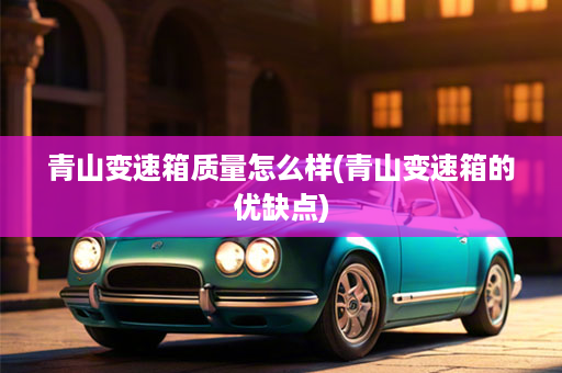 青山变速箱质量怎么样(青山变速箱的优缺点)