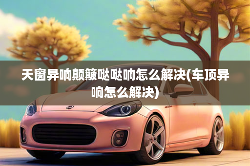 天窗异响颠簸哒哒响怎么解决(车顶异响怎么解决)