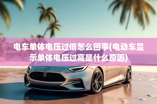 电车单体电压过低怎么回事(电动车显示单体电压过高是什么原因)
