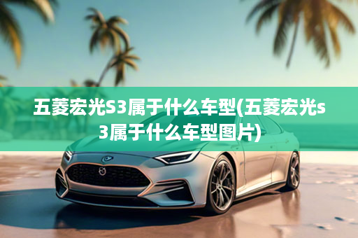 五菱宏光S3属于什么车型(五菱宏光s3属于什么车型图片)