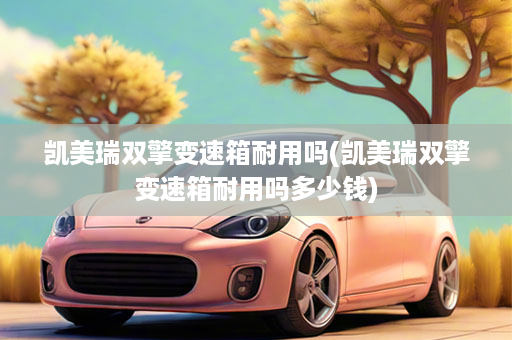 凯美瑞双擎变速箱耐用吗(凯美瑞双擎变速箱耐用吗多少钱)